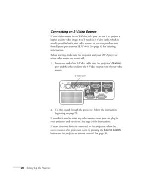 Page 2626Setting Up the Projector
Connecting an S-Video Source
If your video source has an S-Video jack, you can use it to project a 
higher quality video image. You’ll need an S-Video cable, which is 
usually provided with your video source, or you can purchase one 
from Epson (part number ELPSV01). See page 13 for ordering 
information.
Before starting, make sure the projector and your DVD player or 
other video source are turned off.
1. Insert one end of the S-Video cable into the projector’s 
S-Video 
port...