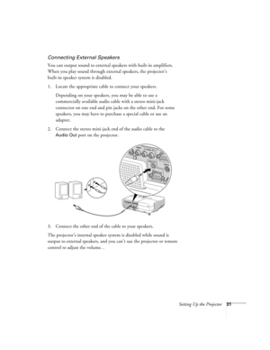 Page 31Setting Up the Projector31
Connecting External Speakers
You can output sound to external speakers with built-in amplifiers. 
When you play sound through external speakers, the projector’s 
built-in speaker system is disabled.
1. Locate the appropriate cable to connect your speakers. 
Depending on your speakers, you may be able to use a 
commercially available audio cable with a stereo mini-jack 
connector on one end and pin jacks on the other end. For some 
speakers, you may have to purchase a special...
