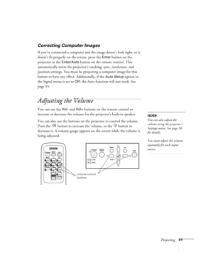 Page 41Projecting41
Correcting Computer Images
If you’ve connected a computer and the image doesn’t look right, or it 
doesn’t fit properly on the screen, press the 
Enter button on the 
projector or the 
Enter/Auto button on the remote control. This 
automatically resets the projector’s tracking, sync, resolution, and 
position settings. You must be projecting a computer image for this 
button to have any effect. Additionally, if the 
Auto Setup option in 
the Signal menu is set to 
Off, the Auto function will...