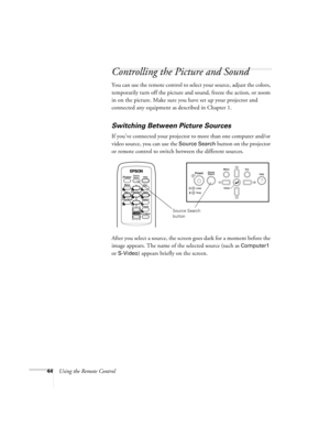 Page 4444Using the Remote Control
Controlling the Picture and Sound
You can use the remote control to select your source, adjust the colors, 
temporarily turn off the picture and sound, freeze the action, or zoom 
in on the picture. Make sure you have set up your projector and 
connected any equipment as described in Chapter 1.
Switching Between Picture Sources
If you’ve connected your projector to more than one computer and/or 
video source, you can use the 
Source Search button on the projector 
or remote...