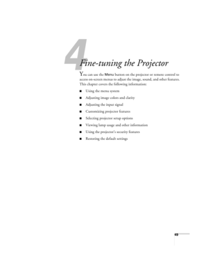 Page 494
49
43 3
Fine-tuning the Projector 
You can use the Menu button on the projector or remote control to 
access on-screen menus to adjust the image, sound, and other features. 
This chapter covers the following information:
■Using the menu system
■Adjusting image colors and clarity
■Adjusting the input signal
■Customizing projector features
■Selecting projector setup options
■Viewing lamp usage and other information
■Using the projector’s security features
■Restoring the default settings 