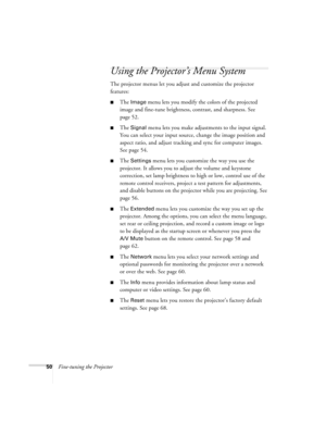 Page 5050Fine-tuning the Projector
Using the Projector’s Menu System
The projector menus let you adjust and customize the projector 
features:
■The Image menu lets you modify the colors of the projected 
image and fine-tune brightness, contrast, and sharpness. See 
page 52.
■The Signal menu lets you make adjustments to the input signal. 
You can select your input source, change the image position and 
aspect ratio, and adjust tracking and sync for computer images. 
See page 54.
■The Settings menu lets you...