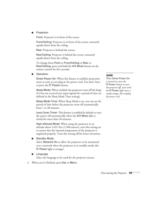 Page 59Fine-tuning the Projector59
■Projection
Front:
 Projector is in front of the screen.
Front/Ceiling: Projector is in front of the screen, mounted 
upside-down from the ceiling.
Rear: Projector is behind the screen.
Rear/Ceiling: Projector is behind the screen, mounted 
upside-down from the ceiling.
To change from 
Front to Front/Ceiling or Rear to 
Rear/Ceiling, press and hold the A/V Mute button on the 
remote control for five seconds. 
■Operation
Direct Power On:
 When this feature is enabled,...