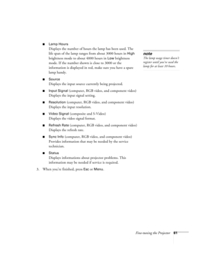 Page 61Fine-tuning the Projector61
■Lamp Hours
Displays the number of hours the lamp has been used. The 
life span of the lamp ranges from about 3000 hours in 
High 
brightness mode to about 4000 hours in 
Low brightness 
mode. If the number shown is close to 3000 or the 
information is displayed in red, make sure you have a spare 
lamp handy.
■Source
Displays the input source currently being projected.
■Input Signal (computer, RGB video, and component video)
Displays the input signal setting.
■Resolution...
