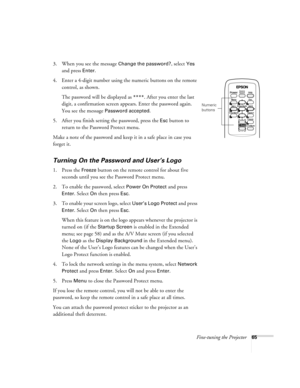 Page 65Fine-tuning the Projector65
3. When you see the message Change the password?, select Yes 
and press 
Enter.
4. Enter a 4-digit number using the numeric buttons on the remote 
control, as shown. 
The password will be displayed as 
****. After you enter the last 
digit, a confirmation screen appears. Enter the password again. 
You see the message 
Password accepted.
5. After you finish setting the password, press the 
Esc button to 
return to the Password Protect menu.
Make a note of the password and keep...