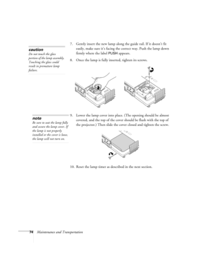 Page 7474Maintenance and Transportation7. Gently insert the new lamp along the guide rail. If it doesn’t fit 
easily, make sure it’s facing the correct way. Push the lamp down 
firmly where the label 
PUSH appears.
8. Once the lamp is fully inserted, tighten its screws.
9. Lower the lamp cover into place. (The opening should be almost 
covered, and the top of the cover should be flush with the top of 
the projector.) Then slide the cover closed and tighten the screw.
10. Reset the lamp timer as described in the...