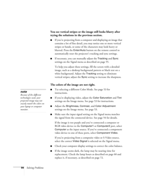 Page 8484Solving Problems
You see vertical stripes or the image still looks blurry after 
trying the solutions in the previous section.
■If you’re projecting from a computer and displaying an image that 
contains a lot of fine detail, you may notice one or more vertical 
stripes or bands, or some of the characters may look heavy or 
blurred. Press the 
Enter/Auto button on the remote control to 
automatically reset the projector’s tracking and sync settings.
■If necessary, you can manually adjust the Tracking...