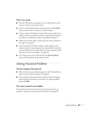 Page 85Solving Problems85
There is no sound.
■Press the   button on the projector or the Vol+ button on the 
remote control to turn up the volume.
■If you’ve turned off the picture and sound, press the A/V Mute 
button on the remote control to turn them on again.
■If you’re using a DVD player or other video source, make sure its 
volume is not turned all the way down or muted. Also, make sure 
the cables are connected correctly, as described in Chapter 1.
■Make sure the audio cable is connected to the correct...