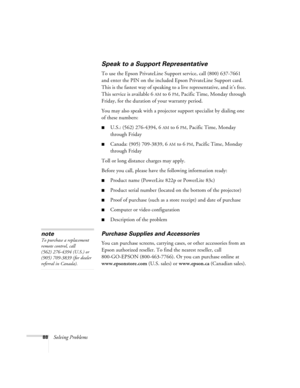 Page 8888Solving Problems
Speak to a Support Representative
To use the Epson PrivateLine Support service, call (800) 637-7661 
and enter the PIN on the included Epson PrivateLine Support card. 
This is the fastest way of speaking to a live representative, and it’s free. 
This service is available 6
AM to 6PM, Pacific Time, Monday through 
Friday, for the duration of your warranty period.
You may also speak with a projector support specialist by dialing one 
of these numbers:
■U.S.: (562) 276-4394, 6AM to 6PM,...