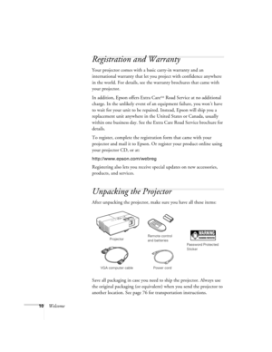 Page 1010Welcome
Registration and Warranty
Your projector comes with a basic carry-in warranty and an 
international warranty that let you project with confidence anywhere 
in the world. For details, see the warranty brochures that came with 
your projector.
In addition, Epson offers Extra Care
SM Road Service at no additional 
charge. In the unlikely event of an equipment failure, you won’t have 
to wait for your unit to be repaired. Instead, Epson will ship you a 
replacement unit anywhere in the United...