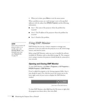 Page 9494Monitoring the Projector Over a Network4. When you’re done, press 
Menu to exit the menu system. 
When a problem occurs, an e-mail message is sent to the specified 
addresses with the subject line 
EPSON Projector and the following 
information:
■Line 1: The name of the projector where the problem has 
occurred
■Line 2: The IP address of the projector where the problem has 
occurred
■Line 3: Details of the problem 
Using EMP Monitor
EMP Monitor lets you use a remote computer to manage your 
projectors....