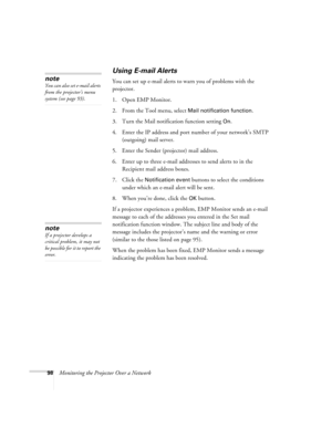 Page 9898Monitoring the Projector Over a Network
Using E-mail Alerts
You can set up e-mail alerts to warn you of problems with the 
projector. 
1. Open EMP Monitor.
2. From the Tool menu, select 
Mail notification function.
3. Turn the Mail notification function setting 
On.
4. Enter the IP address and port number of your network’s SMTP 
(outgoing) mail server.
5. Enter the Sender (projector) mail address.
6. Enter up to three e-mail addresses to send alerts to in the 
Recipient mail address boxes.
7. Click the...