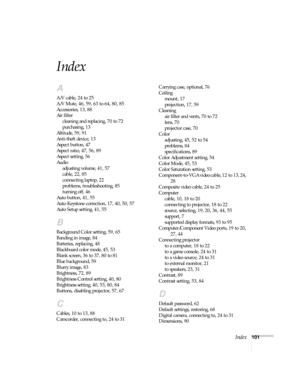 Page 101Index101
Index
A
A/V cable, 24 to 25
A/V Mute, 46, 59, 63 to 64, 80, 85
Accessories, 13, 88
Air filter
cleaning and replacing, 70 to 72
purchasing, 13
Altitude, 59, 91
Anti-theft device, 13
Aspect button, 47
Aspect ratio, 47, 56, 89
Aspect setting, 56
Audio
adjusting volume, 41, 57
cable, 22, 85
connecting laptop, 22
problems, troubleshooting, 85
turning off, 46
Auto button, 41, 55
Auto Keystone correction, 17, 40, 50, 57
Auto Setup setting, 41, 55
B
Background Color setting, 59, 65
Banding in image, 84...