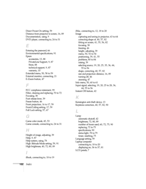 Page 102102Index
Direct Power On setting, 59
Distance from projector to screen, 16, 89
Documentation, using, 9
DVD player, connecting to, 24 to 31
E
Entering the password, 66
Environmental specifications, 91
Epson
accessories, 13, 88
PrivateLine Support, 9, 87
Store, 88
technical support, 9, 87
warranty, 10
Extended menu, 50, 58 to 59
External monitor, connecting, 21
E-Zoom button, 47
F
FCC compliance statement, 99
Filter, cleaning and replacing, 70 to 72
Focusing, 38
Foot release lever, 39
Freeze button, 46...