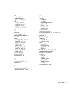 Page 103Index103 Lens
cleaning, 70
specifications, 89
Lights, status, 78 to 79
Logo
creating, 63 to 64
displaying, 64 to 65
turning on, 59, 65
Low brightness, 40, 72, 89
M
Macintosh
connecting, 18 to 20
Macintosh display problems, 37
Manuals, 9
Menus
changing settings, 51 to 52
Extended, 50, 58 to 59
Image, 50, 52 to 54
Info, 50, 60 to 61
Reset, 50, 68
Settings, 50, 56 to 57
Signal, 50, 54 to 56
User’s Logo, 63 to 64
using, 50 to 52
Messages setting, 58
Monitor, external, 21
Moving projector, 76
N
No Signal...