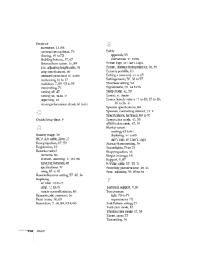 Page 104104Index
Projector
accessories, 13, 88
carrying case, optional, 76
cleaning, 69 to 72
disabling buttons, 57, 67
distance from screen, 16, 89
foot, adjusting height with, 39
lamp specifications, 90
password protection, 61 to 66
positioning, 16 to 17
resolution, 7, 89, 93 to 95
transporting, 76
turning off, 42
turning on, 34 to 35
unpacking, 10
viewing information about, 60 to 61
Q
Quick Setup sheet, 9
R
Raising image, 39
RCA A/V cable, 24 to 25
Rear projection, 17, 59
Registration, 10
Remote control...