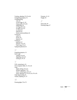 Page 105Index105 Tracking, adjusting, 55, 83 to 84
Transporting projector, 76
Troubleshooting
color, 84
cut-off image, 41, 82
image quality, 83 to 84
image shape, 82
no image, 80 to 81
no signal, 36 to 37
no sound, 85
password, 85
remote control problems, 86
Turning off
audio, 46
picture, 46
projector, 42
Turning on
password, 65
projector, 34 to 35
User’s Logo, 59, 65
Typing the password, 66
U
Unpacking projector, 10
User’s Logo
creating, 63 to 64
displaying, 64 to 65
turning on, 59, 65
V
VCR, connecting to, 24...