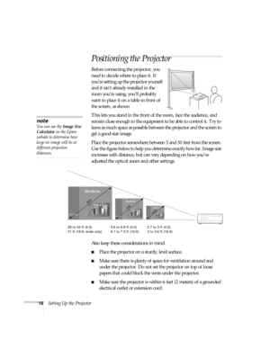 Page 1616Setting Up the Projector
Positioning the Projector
Before connecting the projector, you 
need to decide where to place it. If 
you’re setting up the projector yourself 
and it isn’t already installed in the 
room you’re using, you’ll probably 
want to place it on a table in front of 
the screen, as shown. 
This lets you stand in the front of the room, face the audience, and 
remain close enough to the equipment to be able to control it. Try to 
leave as much space as possible between the projector and...