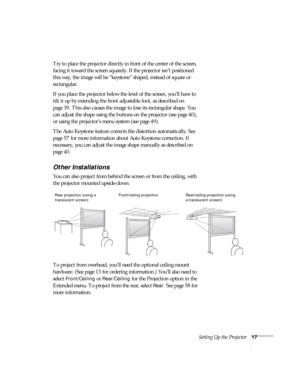 Page 17Setting Up the Projector17
Try to place the projector directly in front of the center of the screen, 
facing it toward the screen squarely. If the projector isn’t positioned 
this way, the image will be “keystone” shaped, instead of square or 
rectangular.
If you place the projector below the level of the screen, you’ll have to 
tilt it up by extending the front adjustable foot, as described on 
page 39. This also causes the image to lose its rectangular shape. You 
can adjust the shape using the buttons...