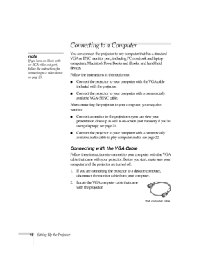 Page 1818Setting Up the Projector
Connecting to a Computer
You can connect the projector to any computer that has a standard 
VGA or BNC monitor port, including PC notebook and laptop 
computers, Macintosh PowerBooks and iBooks, and hand-held 
devices. 
Follow the instructions in this section to:
■Connect the projector to your computer with the VGA cable 
included with the projector.
■Connect the projector to your computer with a commercially 
available VGA–5BNC cable.
After connecting the projector to your...