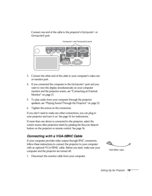 Page 19Setting Up the Projector19
Connect one end of the cable to the projector’s Computer1 or 
Computer2 port.
3. Connect the other end of the cable to your computer’s video-out 
or monitor port. 
4. If you connected the computer to the 
Computer1 port and you 
want to view the display simultaneously on your computer 
monitor and the projector screen, see “Connecting an External 
Monitor” on page 21.
5. To play audio from your computer through the projector 
speakers, see “Playing Sound Through the Projector”...