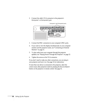 Page 2020Setting Up the Projector2. Connect the cable’s VGA connector to the projector’s 
Computer1 or Computer2 port. 
3. Connect the BNC connectors to your computer’s BNC ports. 
4. If you want to view the display simultaneously on your computer 
monitor and the projector screen, see “Connecting an External 
Monitor” on page 21.
5. To play audio from your computer through the projector 
speakers, see “Playing Sound Through the Projector” on page 22.
6. Tighten the screws on the VGA connector.
If you don’t...