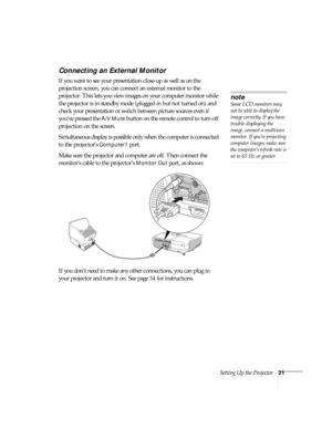 Page 21Setting Up the Projector21
Connecting an External Monitor
If you want to see your presentation close-up as well as on the 
projection screen, you can connect an external monitor to the 
projector. This lets you view images on your computer monitor while 
the projector is in standby mode (plugged in but not turned on) and 
check your presentation or switch between picture sources even if 
you’ve pressed the 
A/V Mute button on the remote control to turn off 
projection on the screen. 
Simultaneous display...