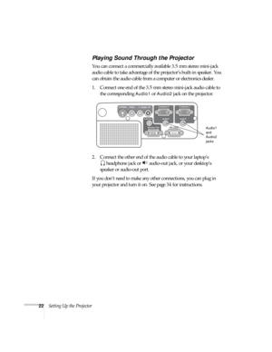 Page 2222Setting Up the Projector
Playing Sound Through the Projector
You can connect a commercially available 3.5 mm stereo mini-jack 
audio cable to take advantage of the projector’s built-in speaker. You 
can obtain the audio cable from a computer or electronics dealer.
1. Connect one end of the 3.5 mm stereo mini-jack audio cable to 
the corresponding 
Audio1 or Audio2 jack on the projector.
2. Connect the other end of the audio cable to your laptop’s
 headphone jack or   audio-out jack, or your desktop’s...