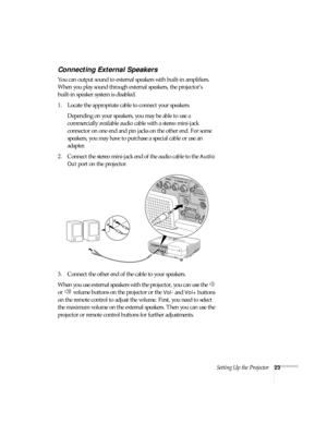 Page 23Setting Up the Projector23
Connecting External Speakers
You can output sound to external speakers with built-in amplifiers. 
When you play sound through external speakers, the projector’s 
built-in speaker system is disabled.
1. Locate the appropriate cable to connect your speakers. 
Depending on your speakers, you may be able to use a 
commercially available audio cable with a stereo mini-jack 
connector on one end and pin jacks on the other end. For some 
speakers, you may have to purchase a special...