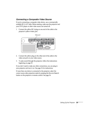 Page 25Setting Up the Projector25
Connecting a Composite Video Source
If you’re connecting a composite video device, use a commercially 
available RCA A/V cable. Before starting, make sure the projector and 
your DVD player or other video source are turned off.
1. Connect the yellow RCA plug on one end of the cable to the 
projector’s yellow 
Video port.
2. Connect the yellow plug on the other end of the cable to the 
video-out port on your video source.
3. To play sound through the projector, follow the...