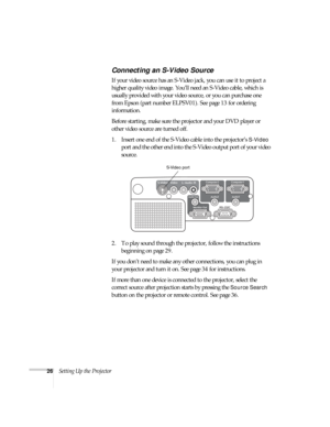 Page 2626Setting Up the Projector
Connecting an S-Video Source
If your video source has an S-Video jack, you can use it to project a 
higher quality video image. You’ll need an S-Video cable, which is 
usually provided with your video source, or you can purchase one 
from Epson (part number ELPSV01). See page 13 for ordering 
information.
Before starting, make sure the projector and your DVD player or 
other video source are turned off.
1. Insert one end of the S-Video cable into the projector’s 
S-Video 
port...