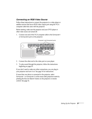 Page 27Setting Up the Projector27
Connecting an RGB Video Source
Follow these instructions to connect the projector to a video player or 
satellite receiver that has an RGB video output port using the VGA 
computer cable that came with the projector.
Before starting, make sure the projector and your DVD player or 
other video source are turned off.
1. Connect one end of the VGA computer cable to the 
Computer1 
or Computer2 port on the projector.
2. Connect the other end to the video port on your player.
3. To...
