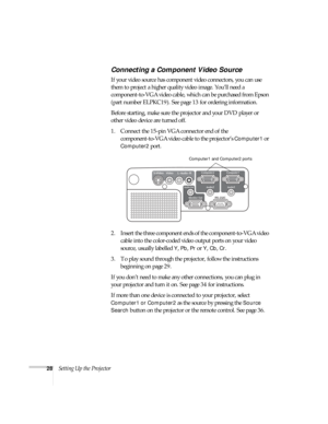 Page 2828Setting Up the Projector
Connecting a Component Video Source
If your video source has component video connectors, you can use 
them to project a higher quality video image. You’ll need a 
component-to-VGA video cable, which can be purchased from Epson 
(part number ELPKC19). See page13 for ordering information.
Before starting, make sure the projector and your DVD player or 
other video device are turned off.
1. Connect the 15-pin VGA connector end of the 
component-to-VGA video cable to the...