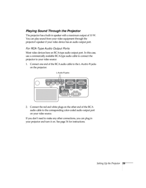 Page 29Setting Up the Projector29
Playing Sound Through the Projector
The projector has a built-in speaker with a maximum output of 10 W. 
You can play sound from your video equipment through the 
projector’s speaker if your video device has an audio output port.
For RCA-Type Audio Output Ports
Most video devices have an RCA-type audio output port. In this case, 
use a commercially available RCA-type audio cable to connect the 
projector to your video source:
1. Connect one end of the RCA audio cable to the...