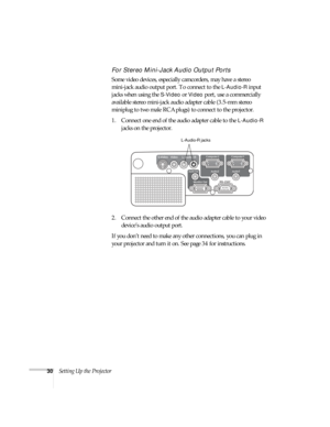 Page 3030Setting Up the Projector
For Stereo Mini-Jack Audio Output Ports
Some video devices, especially camcorders, may have a stereo 
mini-jack audio output port. To connect to the 
L-Audio-R input 
jacks when using the 
S-Video or Video port, use a commercially 
available stereo mini-jack audio adapter cable (3.5-mm stereo 
miniplug to two male RCA plugs) to connect to the projector.
1. Connect one end of the audio adapter cable to the 
L-Audio-R 
jacks on the projector.
2. Connect the other end of the audio...