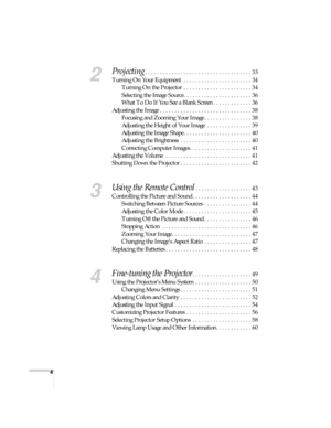 Page 44
2
Projecting. . . . . . . . . . . . . . . . . . . . . . . . . . . . . . . . . . . . 33
Turning On Your Equipment  . . . . . . . . . . . . . . . . . . . . . . . 34
Turning On the Projector  . . . . . . . . . . . . . . . . . . . . . . . 34
Selecting the Image Source. . . . . . . . . . . . . . . . . . . . . . . 36
What To Do If You See a Blank Screen . . . . . . . . . . . . . 36
Adjusting the Image . . . . . . . . . . . . . . . . . . . . . . . . . . . . . . . 38
Focusing and Zooming Your Image . . . . . ....