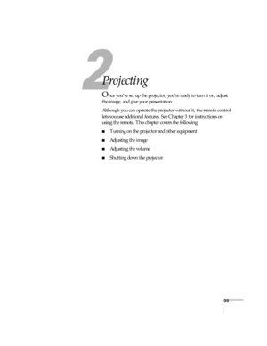 Page 3333
2
Projecting
Once you’ve set up the projector, you’re ready to turn it on, adjust 
the image, and give your presentation. 
Although you can operate the projector without it, the remote control 
lets you use additional features. See Chapter 3 for instructions on 
using the remote. This chapter covers the following:
■Turning on the projector and other equipment
■Adjusting the image
■Adjusting the volume
■Shutting down the projector 