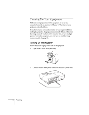 Page 3434Projecting
Turning On Your Equipment
Make sure your projector and other equipment are set up and 
connected correctly, as described in Chapter 1. Then turn on your 
projector, as described below.
If you turn on your connected computer or video equipment before 
starting the projector, the projector automatically detects and displays 
the image source. If you turn on the projector first, or have multiple 
pieces of connected equipment, you may have to select the image 
source manually. See page 36....