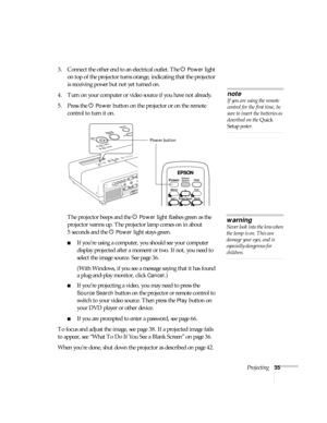 Page 35Projecting35
3. Connect the other end to an electrical outlet. The PPower light 
on top of the projector turns orange, indicating that the projector 
is receiving power but not yet turned on. 
4. Turn on your computer or video source if you have not already. 
5. Press the P 
Power button on the projector or on the remote 
control to turn it on. 
The projector beeps and the P
Power light flashes green as the 
projector warms up. The projector lamp comes on in about 
5seconds and the P
Power light stays...