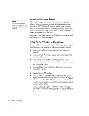 Page 3636Projecting
Selecting the Image Source
Selecting the image source lets you switch between images input from 
different pieces of equipment connected to the projector (such as a 
computer and DVD player). If you don’t see the image you want, 
press the 
Source Search button on the remote control or projector 
until the correct device image is projected. If a projected image fails to 
appear, see the next section for help.
Once you see your image, turn to page 38 for instructions on focusing 
and making...