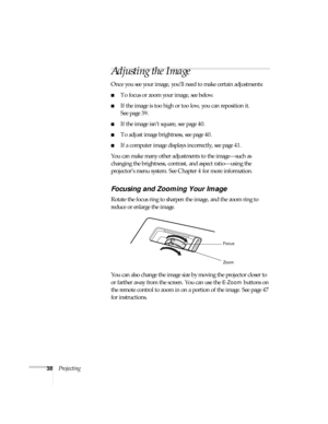 Page 3838Projecting
Adjusting the Image
Once you see your image, you’ll need to make certain adjustments:
■To focus or zoom your image, see below.
■If the image is too high or too low, you can reposition it. 
See page 39.
■If the image isn’t square, see page 40.
■To adjust image brightness, see page 40.
■If a computer image displays incorrectly, see page 41.
You can make many other adjustments to the image—such as 
changing the brightness, contrast, and aspect ratio—using the 
projector’s menu system. See...