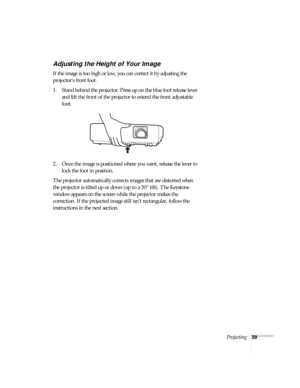 Page 39Projecting39
Adjusting the Height of Your Image
If the image is too high or low, you can correct it by adjusting the 
projector’s front foot.
 
1. Stand behind the projector. Press up on the blue foot release lever 
and lift the front of the projector to extend the front adjustable 
foot.
2. Once the image is positioned where you want, release the lever to 
lock the foot in position.
The projector automatically corrects images that are distorted when 
the projector is tilted up or down (up to a 30°...