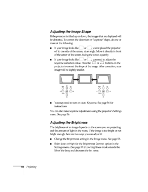 Page 4040Projecting
Adjusting the Image Shape
If the projector is tilted up or down, the images that are displayed will 
be distorted. To correct the distortion or “keystone” shape, do one or 
more of the following:
■If your image looks like   or  , you’ve placed the projector 
off to one side of the screen, at an angle. Move it directly in front 
of the center of the screen, facing the screen squarely.
■If your image looks like   or  , you need to adjust the 
keystone correction value. Press the   or   buttons...