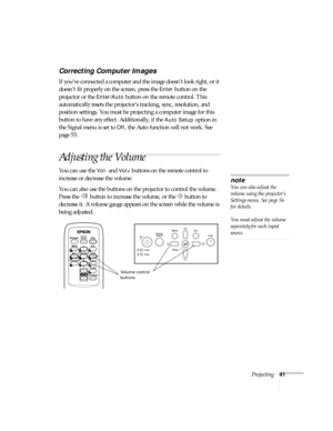 Page 41Projecting41
Correcting Computer Images
If you’ve connected a computer and the image doesn’t look right, or it 
doesn’t fit properly on the screen, press the 
Enter button on the 
projector or the 
Enter/Auto button on the remote control. This 
automatically resets the projector’s tracking, sync, resolution, and 
position settings. You must be projecting a computer image for this 
button to have any effect. Additionally, if the 
Auto Setup option in 
the Signal menu is set to 
Off, the Auto function will...