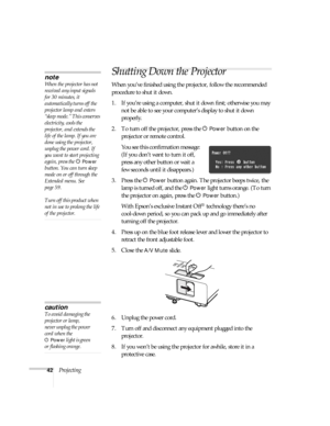 Page 4242Projecting
Shutting Down the Projector
When you’ve finished using the projector, follow the recommended 
procedure to shut it down.
1. If you’re using a computer, shut it down first; otherwise you may 
not be able to see your computer’s display to shut it down 
properly.
2. To turn off the projector, press the P 
Power button on the 
projector or remote control.
You see this confirmation message: 
(If you don’t want to turn it off, 
press any other button or wait a 
few seconds until it disappears.)
3....