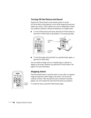 Page 4646Using the Remote Control
Turning Off the Picture and Sound
Press the A/V Mute button on the remote control or use the 
A/V Mute slide on the projector to turn off the image and sound and 
darken your screen. This is useful if you want to temporarily re-direct 
your audience’s attention without the distraction of a bright screen. 
■To turn off the picture and sound, press the A/V Mute button or 
close the 
A/V Mute slide on the projector. The screen goes dark.
■To turn the image and sound back on, press...