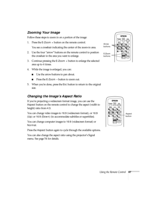 Page 47Using the Remote Control47
Zooming Your Image
Follow these steps to zoom in on a portion of the image:
1. Press the 
E-Zoom + button on the remote control. 
You see a crosshair indicating the center of the zoom-in area.
2. Use the four “arrow” buttons on the remote control to position 
the crosshair in the area you want to enlarge.
3. Continue pressing the 
E-Zoom + button to enlarge the selected 
area up to 4 times.
4. While the image is enlarged, you can:
■Use the arrow buttons to pan about.
■Press the...
