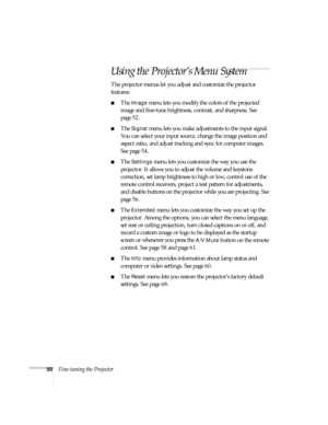 Page 5050Fine-tuning the Projector
Using the Projector’s Menu System
The projector menus let you adjust and customize the projector 
features:
■The Image menu lets you modify the colors of the projected 
image and fine-tune brightness, contrast, and sharpness. See 
page 52.
■The Signal menu lets you make adjustments to the input signal. 
You can select your input source, change the image position and 
aspect ratio, and adjust tracking and sync for computer images. 
See page 54.
■The Settings menu lets you...