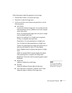 Page 53Fine-tuning the Projector53
Follow these steps to adjust the appearance of your image: 
1. Press the 
Menu button. You see the main menu.
2. Press 
Enter to select the Image menu.
3. Use the up and down arrow buttons and press 
Enter to set the 
following options:
■Color Mode 
Corrects the vividness of image color. You can select from the 
following settings, and save a different one for each computer 
and/or video source:
Photo: For projecting still images with vivid color in a bright 
room (Computer...