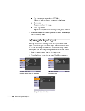 Page 5454Fine-tuning the Projector
■Tint (component, composite, and S-Video)
Adjusts the balance of green to magenta in the image.
■Sharpness 
Sharpens or softens the image.
■Color Adjustment 
Adjusts the temperature and intensity of red, green, and blue.
4. When the image is set correctly, press 
Esc or Menu. Your settings 
are automatically saved.
Adjusting the Input Signal
Although the projector normally detects and optimizes the input 
signal automatically, you can use the Signal menu to manually select...